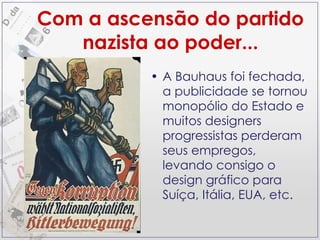 Com a ascensão do partido nazista ao poder... A Bauhaus foi fechada, a publicidade se tornou monopólio do Estado e muitos designers progressistas perderam seus empregos, levando consigo o design gráfico para Suíça, Itália, EUA, etc. 