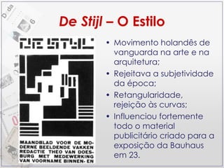 De Stijl  – O Estilo Movimento holandês de vanguarda na arte e na arquitetura; Rejeitava a subjetividade da época; Retangularidade, rejeição às curvas; Influenciou fortemente todo o material publicitário criado para a exposição da Bauhaus em 23. 