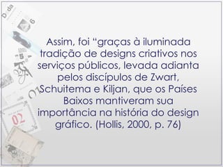 Assim, foi “graças à iluminada tradição de designs criativos nos serviços públicos, levada adianta pelos discípulos de Zwart, Schuitema e Kiljan, que os Países Baixos mantiveram sua importância na história do design gráfico. (Hollis, 2000, p. 76) 