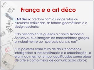 Art Déco:  predominam as linhas retas ou circulares estilizadas, as formas geométricas e o design abstrato; No período entre guerras a capital francesa conservou sua imagem de modernidade graças, principalmente ao “ spetacle dans la rue ”; Os pôsteres eram fruto de dois fenômenos interligados: a industrialização e a urbanização;  e eram, ao mesmo tempo, qualificados como obras de arte e como meios de comunicação claros; França e o art déco 