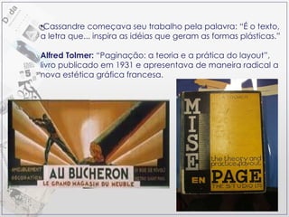 Cassandre começava seu trabalho pela palavra: “É o texto, a letra que... inspira as idéias que geram as formas plásticas.” Alfred Tolmer:  “Paginação: a teoria e a prática do layout”, livro publicado em 1931 e apresentava de maneira radical a nova estética gráfica francesa. 