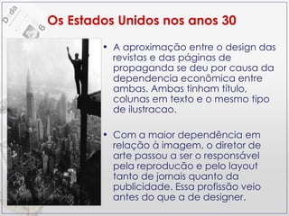 A aproximação entre o design das revistas e das páginas de propaganda se deu por causa da dependencia econômica entre ambas. Ambas tinham título, colunas em texto e o mesmo tipo de ilustracao. Com a maior dependência em relação à imagem, o diretor de arte passou a ser o responsável pela reproducão e pelo layout tanto de jornais quanto da publicidade. Essa profissão veio antes do que a de designer. Os Estados Unidos nos anos 30 