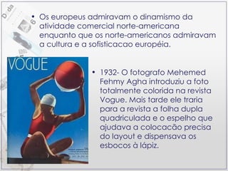 1932- O fotografo Mehemed Fehmy Agha introduziu a foto totalmente colorida na revista Vogue. Mais tarde ele traria para a revista a folha dupla quadriculada e o espelho que ajudava a colocacão precisa do layout e dispensava os esbocos à lápiz. Os europeus admiravam o dinamismo da atividade comercial norte-americana enquanto que os norte-americanos admiravam a cultura e a sofisticacao européia. 