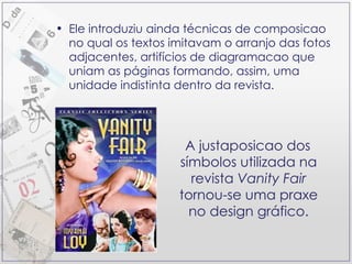 Ele introduziu ainda técnicas de composicao no qual os textos imitavam o arranjo das fotos adjacentes, artifícios de diagramacao que uniam as páginas formando, assim, uma unidade indistinta dentro da revista. A justaposicao dos símbolos utilizada na revista  Vanity Fair  tornou-se uma praxe no design gráfico. 