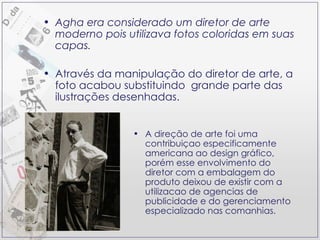 Agha era considerado um diretor de arte moderno pois utilizava fotos coloridas em suas capas. Através da manipulação do diretor de arte, a foto acabou substituindo  grande parte das ilustrações desenhadas. A direção de arte foi uma contribuiçao especificamente americana ao design gráfico, porém esse envolvimento do diretor com a embalagem do produto deixou de existir com a utilizacao de agencias de publicidade e do gerenciamento especializado nas comanhias. 