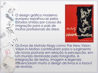 O design gráfico moderno europeu espalhou-se pelos Estados Unidos por causa da imigração para o país de muitos profissionais da área. Os livros de Moholy-Nagy como The New Vision, Vision in Motion contribuíram para o surgimento de novas posturas em relação à percepcão, em um mundo dominado pela fotografia. A integração de textos, imagem e legenda influenciaram muito o design de livros e o layout de revistas. 