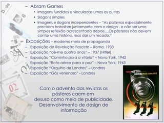 Abram Games Imagens fundidas e vinculadas umas as outras Slogans simples  Imagens e slogans independentes – “As palavras especialmente precisam trabalhar juntamente com o design , e não ser uma simples reflexão acrescentada depois....Os pôsteres não devem contar uma história, mas dar um recado.” Exposições -  moderno meio de propaganda Exposição da Revolução Fascista – Roma, 1933 Exposição “dê-me quatro anos” – 1937 (Hitler)  Exposição “Caminho para a vitória” – Nova York, 1942 Exposição “Rota aérea para a paz” – Nova York, 1943 Exposição “Orgulho de Londres” – Londres Exposição “Gás venenoso” - Londres  Com o advento das revistas os pôsteres caem em  desuso como meio de publicidade. Desenvolvimento de design de informação 