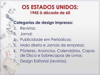 OS ESTADOS UNIDOS: 1945 à década de 60 Categorias de design impresso: Revistas; Jornal; Publicidade em Periódicos; Mala direta e Jornais de empresa; Pôsteres, Anúncios, Calendários, Capas de Disco e Sobrecapas de Livros; Design Editorial (revistas). 