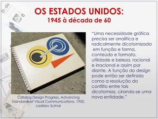 OS ESTADOS UNIDOS: 1945 à década de 60 Catalog Design Progress, Advancing Standards of Visual Communications, 1950, Ladislav Sutnar “ Uma necessidade gráfica precisa ser analítica e radicalmente dicotomizada  em função e forma, conteúdo e formato, utilidade e beleza, racional e irracional e assim por diante. A função do design pode então ser definida como a resolução do conflito entre tais dicotomias, cirando-se uma nova entidade.” 