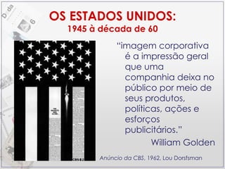 OS ESTADOS UNIDOS: 1945 à década de 60 “ imagem corporativa é a impressão geral que uma companhia deixa no público por meio de seus produtos, políticas, ações e esforços publicitários.” William Golden Anúncio da CBS , 1962, Lou Dorsfsman 