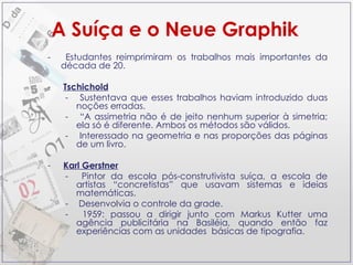 A Suíça e o Neue Graphik Estudantes reimprimiram os trabalhos mais importantes da década de 20. Tschichold Sustentava que esses trabalhos haviam introduzido duas noções erradas. “ A assimetria não é de jeito nenhum superior à simetria; ela só é diferente. Ambos os métodos são válidos. Interessado na geometria e nas proporções das páginas de um livro. Karl Gerstner Pintor da escola pós-construtivista suíça, a escola de artistas “concretistas” que usavam sistemas e ideias matemáticas. Desenvolvia o controle da grade. 1959: passou a dirigir junto com Markus Kutter uma agência publicitária na Basiléia, quando então faz experiências com as unidades  básicas de tipografia. 