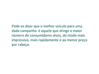 Pode-se dizer que o melhor veículo para uma dada campanha  é aquele que atinge o maior número de consumidores-alvos, do modo mais impressivo, mais rapidamente e ao menor preço por cabeça. 