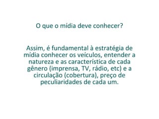 O que o mídia deve conhecer? Assim, é fundamental à estratégia de mídia conhecer os veículos, entender a natureza e as característica de cada gênero (imprensa, TV, rádio, etc) e a circulação (cobertura), preço de peculiaridades de cada um. 