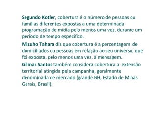 Segundo Kotler , cobertura é o número de pessoas ou famílias diferentes expostas a uma determinada programação de mídia pelo menos uma vez, durante um período de tempo especifico. Mizuho Tahara  diz que cobertura é a percentagem  de domiciliados ou pessoas em relação ao seu universo, que foi exposta, pelo menos uma vez, à mensagem. Gilmar Santos  também considera cobertura a  extensão territorial atingida pela campanha, geralmente denominada de mercado (grande BH, Estado de Minas Gerais, Brasil). 