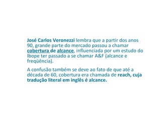 José Carlos Veronezzi  lembra que a partir dos anos 90, grande parte do mercado passou a chamar  cobertura  de  alcance , influenciada por um estudo do Ibope ter passado a se chamar A&F (alcance e freqüência).  A confusão também se deve ao fato de que até a década de 60, cobertura era chamada de  reach, cuja tradução literal em inglês é alcance. 
