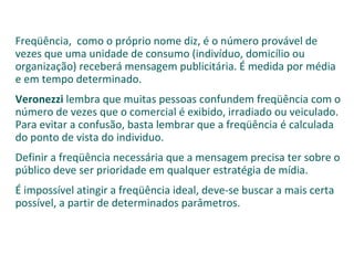 Freqüência,  como o próprio nome diz, é o número provável de vezes que uma unidade de consumo (indivíduo, domicílio ou organização) receberá mensagem publicitária. É medida por média e em tempo determinado. Veronezzi  lembra que muitas pessoas confundem freqüência com o número de vezes que o comercial é exibido, irradiado ou veiculado. Para evitar a confusão, basta lembrar que a freqüência é calculada do ponto de vista do individuo. Definir a freqüência necessária que a mensagem precisa ter sobre o público deve ser prioridade em qualquer estratégia de mídia.  É impossível atingir a freqüência ideal, deve-se buscar a mais certa possível, a partir de determinados parâmetros. 