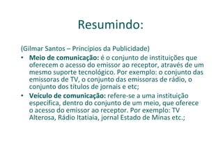 Resumindo: (Gilmar Santos – Princípios da Publicidade) Meio de comunicação:  é o conjunto de instituições que oferecem o acesso do emissor ao receptor, através de um mesmo suporte tecnológico. Por exemplo: o conjunto das emissoras de TV, o conjunto das emissoras de rádio, o conjunto dos títulos de jornais e etc; Veículo de comunicação:  refere-se a uma instituição específica, dentro do conjunto de um meio, que oferece o acesso do emissor ao receptor. Por exemplo: TV Alterosa, Rádio Itatiaia, jornal Estado de Minas etc.; 