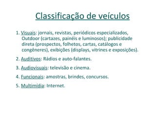 Classificação de veículos 1.  Visuais : jornais, revistas, periódicos especializados, Outdoor (cartazes, painéis e luminosos); publicidade direta (prospectos, folhetos, cartas, catálogos e congêneres), exibições (displays, vitrines e exposições). 2.  Auditivos : Rádios e auto-falantes. 3.  Audiovisuais : televisão e cinema. 4.  Funcionais : amostras, brindes, concursos. 5.  Multimídia : Internet. 