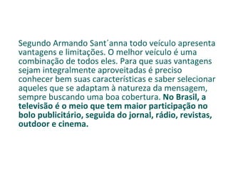 Segundo Armando Sant´anna todo veículo apresenta vantagens e limitações. O melhor veículo é uma combinação de todos eles. Para que suas vantagens sejam integralmente aproveitadas é preciso conhecer bem suas características e saber selecionar aqueles que se adaptam à natureza da mensagem, sempre buscando uma boa cobertura.  No Brasil, a televisão é o meio que tem maior participação no bolo publicitário, seguida do jornal, rádio, revistas, outdoor e cinema. 