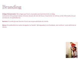 Branding
Artigos Patrocinados: São artigos que ficam arquivados permanentemente no blog,
com acesso em qualquer época, inclusive através de sites de busca. Importante: os leitores serão informados de que
se trata de um publieditorial.

Banners: A confecção dos banners ficará sob responsabilidade do cliente.

Bônus: Os publieditoriais serão divulgados no Twitter (@luhguedes) e no Facebook, sem nenhum custo adicional ao
cliente.
 