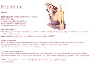 Branding
Banners

Banners Laterais (os formatos são muito variados)
Média de preços:
Pequeno ( 300 x 80) : R300,00 / mês
Médio (300X250) : R$350, 00 /mês
Grande (468 x 60 ): R$500,00 /mês

Post Publieditorial
Post sobre algum produtos ou campanha específicos, escrito e editado pela equipe do blog, com informações e imagens
enviadas pelo contratante.
Valor: R$400/post (Se o texto for enviado pelo cliente o valor é R$ 300,00)

Promoção – sorteio
É feito um post para apresentação da marca/produto e promoção com inscrições abertas por uma a duas semana,
divulgação no twitter do blog durante esta semana e post com divulgação do(s) ganhador(es).
Valor: R$300 + brinde com valor mínimo de R$60 para sorteio

Promoção – concurso cultural
É feito um post para apresentação da marca/produto e concurso cultural com inscrições abertas por tempo a combinar,
divulgação no twitter durante o período em que as inscrições estiverem abertas e post com divulgação do(s) ganhador(es)

Twitter - Divulgação do seu site no twitter @luhguedes através da publicação de um post.
Valor: R$200,00/mês
 