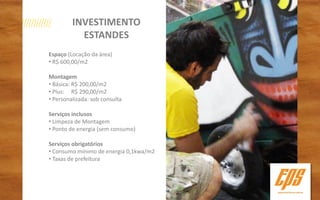 INVESTIMENTO
           ESTANDES
Espaço (Locação da área)
• R$ 600,00/m2

Montagem
• Básica: R$ 200,00/m2
• Plus: R$ 290,00/m2
• Personalizada: sob consulta

Serviços inclusos
• Limpeza de Montagem
• Ponto de energia (sem consumo)

Serviços obrigatórios
• Consumo mínimo de energia 0,1kwa/m2
• Taxas de prefeitura
 