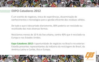EXPO Catadores 2012
É um evento de negócios, troca de experiências, disseminação de
conhecimentos e tecnologias para a gestão eficiente dos resíduos sólidos.

De tudo o que é descartado diariamente, 80% poderia ser reciclado ou
reutilizado das mais diversas formas.

Reciclamos menos de 10 % do lixo urbano, contra 40% que é reciclado na
Europa e nos Estados Unidos.

Expo Catadores 2012 é oportunidade de negócios no Brasil e no exterior:
Estarão presentes representantes da indústria da reciclagem do Brasil, da
América Latina e Caribe, Ásia e Europa.
 