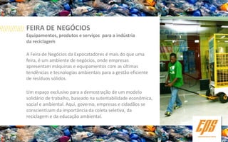 FEIRA DE NEGÓCIOS
Equipamentos, produtos e serviços para a indústria
da reciclagem

A Feira de Negócios da Expocatadores é mais do que uma
feira, é um ambiente de negócios, onde empresas
apresentam máquinas e equipamentos com as últimas
tendências e tecnologias ambientais para a gestão eficiente
de resíduos sólidos.

Um espaço exclusivo para a demostração de um modelo
solidário de trabalho, baseado na sutentabilidade econômica,
social e ambiental. Aqui, governo, empresas e cidadãos se
conscientizam da importância da coleta seletiva, da
reciclagem e da educação ambiental.
 