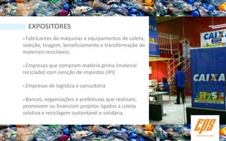 EXPOSITORES
• Fabricantes de máquinas e equipamentos de coleta,
seleção, triagem, beneficiamento e transformação de
materiais recicláveis.

• Empresas  que compram matéria prima (material
reciclado) com isenção de impostos (IPI)

• Empresas   de logística e consultoria

• Bancos, organizações e prefeituras que realizam,
promovem ou financiam projetos ligados a coleta
seletiva e reciclagem sustentável e solidária.
 