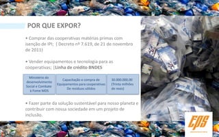 POR QUE EXPOR?
• Comprar das cooperativas matérias primas com
isenção de IPI; ( Decreto nº 7.619, de 21 de novembro
de 2011)

• Vender equipamentos e tecnologia para as
cooperativas; |Linha de crédito BNDES

  Ministério do
                      Capacitação e compra de       30.000.000,00
desenvolvimento
                   Equipamentos para cooperativas   (Trinta milhões
Social e Combate
                         De resíduos sólidos        de reais)
  à Fome MDS


• Fazer parte da solução sustentável para nosso planeta e
contribuir com nossa sociedade em um projeto de
inclusão.
 