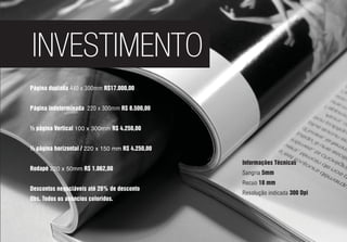 INVESTIMENTO
Página duplada 440 x 300mm R$17.000,00
Página indeterminada 220 x 300mm R$ 8.500,00
½ página Vertical 100 x 300mm R$ 4.250,00
½ página horizontal / 220 x 150 mm R$ 4.250,00
Rodapé 220 x 50mm R$ 1.062,00
Descontos negociáveis até 20% de desconto
Obs. Todos os anúncios coloridos.
Informações Técnicas
Sangria 5mm
Recuo 10 mm
Resolução indicada 300 Dpi
 