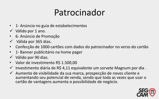 Patrocinador
•

•

•
•

•



1- Anúncio no guia de estabelecimentos
Válido por 1 ano.
6- Anúncio de Promoção
Válida por 365 dias.
Confecção de 1000 cartões com dados do patrocinador no verso do cartão
1- Banner publicitário na home pager
Válido por 90 dias.
Valor de investimento R$ 1.500,00
Investimento diária de R$ 4,11 equivalente um sorvete Magnum por dia .
Aumento de visibilidade da sua marca, prospecção de novos cliente e
aumentando seu potencial de venda, sendo que toda as vezes que usar o
cartão de vantagens aumenta o possibilidade de negócio.

 