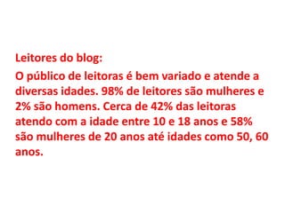 Leitores do blog:
O público de leitoras é bem variado e atende a
diversas idades. 98% de leitores são mulheres e
2% são homens. Cerca de 42% das leitoras
atendo com a idade entre 10 e 18 anos e 58%
são mulheres de 20 anos até idades como 50, 60
anos.

 