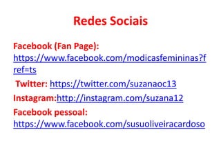 Redes Sociais
Facebook (Fan Page):
https://www.facebook.com/modicasfemininas?f
ref=ts
Twitter: https://twitter.com/suzanaoc13
Instagram:http://instagram.com/suzana12
Facebook pessoal:
https://www.facebook.com/susuoliveiracardoso

 