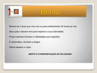 Menino de 3 anos que vive com os pais praticamente 24 horas por dia;
Seus pais o deixam livre para explorar a sua criatividade;
Possui talentos diversos e habilidades para esportes;
É carismático, divertido e alegre;
Adora passear e viajar.
BENTO É A PERSONIFICAÇÃO DA FELICIDADE!
Bento
 