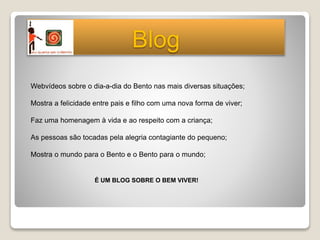 Webvídeos sobre o dia-a-dia do Bento nas mais diversas situações;
Mostra a felicidade entre pais e filho com uma nova forma de viver;
Faz uma homenagem à vida e ao respeito com a criança;
As pessoas são tocadas pela alegria contagiante do pequeno;
Mostra o mundo para o Bento e o Bento para o mundo;
É UM BLOG SOBRE O BEM VIVER!
Blog
 
