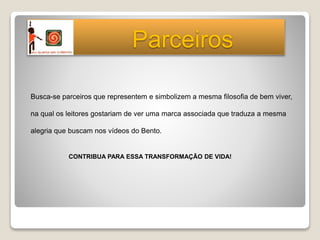 Busca-se parceiros que representem e simbolizem a mesma filosofia de bem viver,
na qual os leitores gostariam de ver uma marca associada que traduza a mesma
alegria que buscam nos vídeos do Bento.
CONTRIBUA PARA ESSA TRANSFORMAÇÃO DE VIDA!
Parceiros
 