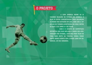 O PROJETO
A COPA AMÉRICA REÚNE AS 12
MAIORES SELEÇÕES DE FUTEBOL DA AMÉRICA, E
ELAS JÁ ESTÃO CONCENTRADAS PARA BALANÇAR
AS REDES NOS ESTÁDIOS EM 2015, ESSE ANO A 44º
EDIÇÃO DO TORNEIO ACONTECERÁ NO CHILE, ENTRE
OS DIAS 11 DE JUNHO A 4 DE JULHO.
ESSE É O EVENTO DE COMPETIÇÃO
ESTORTIVA QUE MAIS INFLAMA O ÂNIMO DOS APAI-
XONADOS POR FUTEBOL. VOCÊ NÃO PODE FICAR DE
FORA DESE GRITO DA TORCIDA, VENHA FAZER
PARTE DESSE EVENTO COM A RÁDIO LÍDER EM AU-
DIÊNCIA, AM 810 VERDINHA.
 