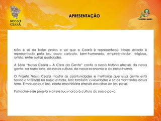 APRESENTAÇÃO
Não é só de belas praias e sol que o Ceará é representado. Nosso estado é
representado pelo seu povo caricato, bem-humorado, empreendedor, religioso,
artista, entre outras qualidades.
A Série “Nosso Ceará – A Cara da Gente” conta a nossa história através da nossa
gente, na nossa arte, da nossa cultura, da nossa economia e do nosso humor.
O Projeto Nosso Ceará mostra as oportunidades e melhorias que essa gente está
tendo e fazendo no nosso estado. Traz também curiosidades e fatos marcantes dessa
terra. E mais do que isso, conta essa história através dos olhos de seu povo.
Patrocine esse projeto e atrele sua marca à cultura do nosso povo.
 