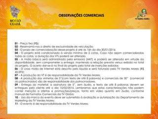 OBSERVAÇÕES COMERCIAIS
01 - Preço fixo (R$);
02 - Reservamo-nos o direito de exclusividade de veiculação;
03 - O prazo de comercialização desse projeto é até às 16h do dia 30/01/2016;
04 - O projeto está condicionado à venda mínima de 2 cotas. Caso não sejam comercializadas
todas as cotas, a duração dos VTs poderá ser alterada.
05 - A mídia básica será administrada pela emissora (MKT) e poderá ser alterada em virtude da
disponibilidade, sem comprometer a entrega, mantendo a relação previsto versus exibido no total
do projeto. O acerto dar-se-á no final do projeto pelo total de inserções exibidas;
06 - O cross mídia de internet está descrito pelo líquido e será faturado pela TV Verdes Mares (R$
45.595);
07 – A produção do VT é de responsabilidade da TV Verdes Mares;
08 - A produção das vinhetas de 5”(com texto de até 8 palavras) e comerciais de 30” (comercial
do patrocinador) são de responsabilidade dos patrocinadores.
09 - Entrega do material: a assinatura de 5”, sem áudio, e texto de até 8 palavras devem ser
entregues pelo cliente até o dia 10/02/2016. Lembramos que estas caracterizações não podem
conter menção a ofertas e promoções/preços, tanto em vídeo quanto em áudio, conforme
manual de Formatos Comerciais da TV Globo;
10 - Uso da marca do evento deve ser submetido à avaliação e autorização do Departamento de
Marketing da TV Verdes Mares;
11 - O evento é de responsabilidade da TV Verdes Mares;
 