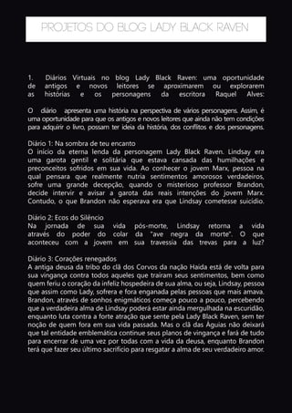 Projetos do Blog Lady Black Raven
1.	 Diários Virtuais no blog Lady Black Raven: uma oportunidade
de antigos e novos leitores se aproximarem ou explorarem
as histórias e os personagens da escritora Raquel Alves:
O diário apresenta uma história na perspectiva de vários personagens. Assim, é
uma oportunidade para que os antigos e novos leitores que ainda não tem condições
para adquirir o livro, possam ter ideia da história, dos conflitos e dos personagens.
Diário 1: Na sombra de teu encanto
O início da eterna lenda da personagem Lady Black Raven. Lindsay era
uma garota gentil e solitária que estava cansada das humilhações e
preconceitos sofridos em sua vida. Ao conhecer o jovem Marx, pessoa na
qual pensara que realmente nutria sentimentos amorosos verdadeiros,
sofre uma grande decepção, quando o misterioso professor Brandon,
decide intervir e avisar a garota das reais intenções do jovem Marx.
Contudo, o que Brandon não esperava era que Lindsay cometesse suicídio.
Diário 2: Ecos do Silêncio
Na jornada de sua vida pós-morte, Lindsay retorna a vida
através do poder do colar da "ave negra da morte". O que
aconteceu com a jovem em sua travessia das trevas para a luz?
Diário 3: Corações renegados
A antiga deusa da tribo do clã dos Corvos da nação Haida está de volta para
sua vingança contra todos aqueles que traíram seus sentimentos, bem como
quem feriu o coração da infeliz hospedeira de sua alma, ou seja, Lindsay, pessoa
que assim como Lady, sofrera e fora enganada pelas pessoas que mais amava.
Brandon, através de sonhos enigmáticos começa pouco a pouco, percebendo
que a verdadeira alma de Lindsay poderá estar ainda mergulhada na escuridão,
enquanto luta contra a forte atração que sente pela Lady Black Raven, sem ter
noção de quem fora em sua vida passada. Mas o clã das Águias não deixará
que tal entidade emblemática continue seus planos de vingança e fará de tudo
para encerrar de uma vez por todas com a vida da deusa, enquanto Brandon
terá que fazer seu último sacrifício para resgatar a alma de seu verdadeiro amor.
 