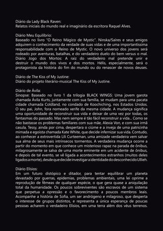 p. 10
Diário da Lady Black Raven:
Relatos iniciais do mundo real e imaginário da escritora Raquel Alves.
Diário Meu Equilíbrio:
Baseado no livro “O Reino Mágico de Mystic”. Ninska/Saíres e seus amigos
adquirem o conhecimento da verdade de suas vidas e de uma importantíssima
responsabilidade com o Reino de Mystic. O novo universo dos jovens será
rodeado por aventuras, batalhas, e do verdadeiro duelo do bem versus o mal.
Diário Jogo dos Mortos: A raiz do verdadeiro mal pretende unir e
destruir o mundo dos vivos e dos mortos. Hélis, especialmente, será o
protagonista da história do fim do mundo ou do renascer de novos deuses.
Diário de The Kiss of My Justine:
Diário do projeto literário-musical The Kiss of My Justine.
Diário de Ávila:
Sinopse: Baseado no livro 1 da trilogia BLACK WINGS: Uma jovem garota
chamada Ávila Kurts, juntamente com sua família, se mudam para uma pacata
cidade chamada Coldland, no condado de Koochiching, nos Estados Unidos.
O seu pai, John, fora nomeado xerife da mesma cidade. A mudança significa
uma oportunidade de reconstruir sua vida e deixar de uma vez por todas, os
fantasmas do passado. Mas nem sempre é tão fácil reconstruir a vida... Como se
não bastasse os problemas familiares com sua mãe, Alexia Von, e com sua irmã
casula, Tessy, ainda por cima, despertara o ciúme e a inveja de uma patricinha
mimada e egoísta chamada Kate White, que decide infernizar sua vida. Contudo,
ao conhecer a extrovertida Lili Curteeman, uma amizade verdadeira vem salvar
sua alma de seus mais intrínsecos tormentos. A verdadeira mudança ocorre a
partir do momento em que conhece um misterioso rapaz na parada de ônibus,
milagrosamente se salva de uma morte eminente em um acidente de ônibus,
e depois de tal evento, se vê ligada a acontecimentos estranhos (muitos deles
ligadosamorte),desdequedecideinvestigaraidentidadedodesconhecidoUllieh.
Diário Elísios:
Em um futuro distópico e ditador, para tentar equilibrar um planeta
devastado por guerras, epidemias, problemas ambientais, uma lei oprime a
reprodução de fêmeas de qualquer espécie, o que gera quase a aniquilação
total da humanidade. Os poucos sobreviventes são escravos de um sistema
que perpetua a opressão e o favorecimento a poucos membros leais.
Acompanhe a história de Sofia, um ser andrógeno e milagroso, que desperta
o interesse de grupos distintos, e representa a única esperança de poucas
pessoas acharem o verdadeiro Elísios, em uma terra além dos véus terrenos.
 