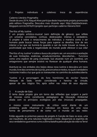 p. 13
2.	Projetos individuais e coletivos: troca de experiências
Caderno Literário Pragmatha
Desde do ano 2014, Raquel Alves participa deste importante projeto promovido
pela editora Pragmatha. Descubra mais clicando aqui: http://ladyblackraven.
blogspot.com.br/2016/01/projeto-que-participo-caderno-literario.html
The Kiss of My Justine
É um projeto artístico-musical (sem definição de gênero), que reflete
um universo convidativo, confuso, desbravador, intenso e verdadeiro.
O projeto é sobre o renascimento do indivíduo, a maneira como o ser
humano pode buscar novas forças para superar os desafios, tirar de seu
interior a luz que vai iluminá-lo quando o cair da noite trouxer as trevas, a
positividade que toda a negatividade do mundo pode oferecer à sua vida!
The Kiss of my Justine* é sobre a busca do próprio ser, um encontro e aceitação
de suas limitações, essências, amadurecimentos, descobertas... Funciona
como uma espécie de yang (claridade, luz) atuando num yin (sombra), um
antagonismo que sempre existirá no florescer de qualquer alma humana.
Aventure-se, nos embalos dos beijos dessa nova Justine e descubra um novo
mundo,livredascorrentesdeinjúrias,preconceitosemedos,noqualoverdadeiro
horizonte irradia a luz que guia os transeuntes no caminho da autodescoberta.
*Justine é a personagem do livro homônimo do escritor francês
Marques de Sade, sendo considerada a heroína da virtude,
apesar de seu trágico fim, após sofrer nas mãos de seus algozes.
3.	 A canção de Gaia
O tema deste projeto gira em torno das reflexões que surgem a partir
de músicas como constituinte pedagógico da Educação Ambiental
aliada com os princípios ecológicos por elas (músicas) propagadas.
A música como instrumento de crítica social diante de um
problema, pode nfluenciar o indivíduo em busca de uma nova
forma de pensamento e de como ver o mundo ao seu redor.
Então aguarde os próximos passos do projeto A Canção de Gaia: os ecos, uma
vez inaudíveis, de uma natureza fragilizada e triste, despertará os espíritos de
seus verdadeiros guerreiros rumo a última batalha pela salvação da vida na Terra!
 