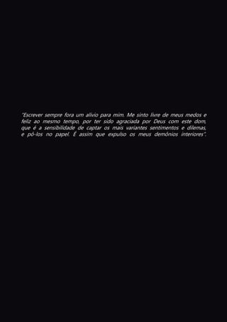 “Escrever sempre fora um alívio para mim. Me sinto livre de meus medos e
feliz ao mesmo tempo, por ter sido agraciada por Deus com este dom,
que é a sensibilidade de captar os mais variantes sentimentos e dilemas,
e pô-los no papel. É assim que expulso os meus demônios interiores”.
 