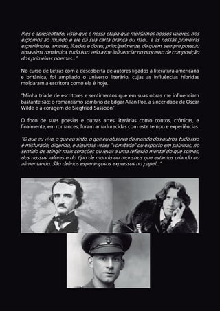 lhes é apresentado, visto que é nessa etapa que moldamos nossos valores, nos
expomos ao mundo e ele dá sua carta branca ou não... e as nossas primeiras
experiências, amores, ilusões e dores, principalmente, de quem sempre possuiu
uma alma romântica, tudo isso veio a me influenciar no processo de composição
dos primeiros poemas...”
No curso de Letras com a descoberta de autores ligados à literatura americana
e britânica, foi ampliado o universo literário, cujas as influências híbridas
moldaram a escritora como ela é hoje.
“Minha tríade de escritores e sentimentos que em suas obras me influenciam
bastante são: o romantismo sombrio de Edgar Allan Poe, a sinceridade de Oscar
Wilde e a coragem de Siegfried Sassoon”.
O foco de suas poesias e outras artes literárias como contos, crônicas, e
finalmente, em romances, foram amadurecidas com este tempo e experiências.
“O que eu vivo, o que eu sinto, o que eu observo do mundo dos outros, tudo isso
é misturado, digerido, e algumas vezes "vomitado" ou exposto em palavras, no
sentido de atingir mais corações ou levar a uma reflexão mental do que somos,
dos nossos valores e do tipo de mundo ou monstros que estamos criando ou
alimentando. São delírios esperançosos expressos no papel...”
 