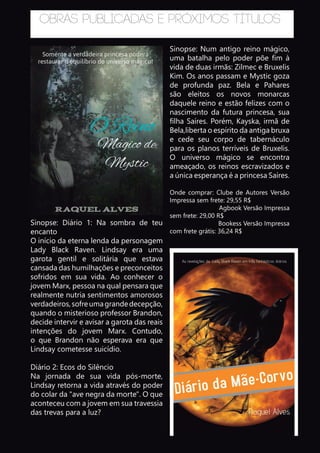 Obras publicadas e próximos títulos
Sinopse: Num antigo reino mágico,
uma batalha pelo poder põe fim à
vida de duas irmãs: Zilmec e Bruxelis
Kim. Os anos passam e Mystic goza
de profunda paz. Bela e Pahares
são eleitos os novos monarcas
daquele reino e estão felizes com o
nascimento da futura princesa, sua
filha Saíres. Porém, Kayska, irmã de
Bela,liberta o espírito da antiga bruxa
e cede seu corpo de tabernáculo
para os planos terríveis de Bruxelis.
O universo mágico se encontra
ameaçado, os reinos escravizados e
a única esperança é a princesa Saíres.
Onde comprar: Clube de Autores Versão
Impressa sem frete: 29,55 R$
Agbook Versão Impressa
sem frete: 29,00 R$
Bookess Versão Impressa
com frete grátis: 36,24 R$
Sinopse: Diário 1: Na sombra de teu
encanto
O início da eterna lenda da personagem
Lady Black Raven. Lindsay era uma
garota gentil e solitária que estava
cansada das humilhações e preconceitos
sofridos em sua vida. Ao conhecer o
jovem Marx, pessoa na qual pensara que
realmente nutria sentimentos amorosos
verdadeiros,sofreumagrandedecepção,
quando o misterioso professor Brandon,
decide intervir e avisar a garota das reais
intenções do jovem Marx. Contudo,
o que Brandon não esperava era que
Lindsay cometesse suicídio.
Diário 2: Ecos do Silêncio
Na jornada de sua vida pós-morte,
Lindsay retorna a vida através do poder
do colar da "ave negra da morte". O que
aconteceu com a jovem em sua travessia
das trevas para a luz?
 