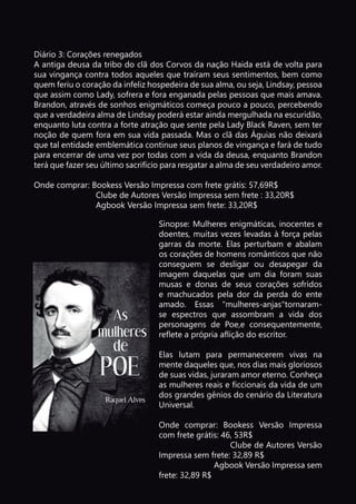 Diário 3: Corações renegados
A antiga deusa da tribo do clã dos Corvos da nação Haida está de volta para
sua vingança contra todos aqueles que traíram seus sentimentos, bem como
quem feriu o coração da infeliz hospedeira de sua alma, ou seja, Lindsay, pessoa
que assim como Lady, sofrera e fora enganada pelas pessoas que mais amava.
Brandon, através de sonhos enigmáticos começa pouco a pouco, percebendo
que a verdadeira alma de Lindsay poderá estar ainda mergulhada na escuridão,
enquanto luta contra a forte atração que sente pela Lady Black Raven, sem ter
noção de quem fora em sua vida passada. Mas o clã das Águias não deixará
que tal entidade emblemática continue seus planos de vingança e fará de tudo
para encerrar de uma vez por todas com a vida da deusa, enquanto Brandon
terá que fazer seu último sacrifício para resgatar a alma de seu verdadeiro amor.
Onde comprar: Bookess Versão Impressa com frete grátis: 57,69R$
Clube de Autores Versão Impressa sem frete : 33,20R$
Agbook Versão Impressa sem frete: 33,20R$
Sinopse: Mulheres enigmáticas, inocentes e
doentes, muitas vezes levadas à força pelas
garras da morte. Elas perturbam e abalam
os corações de homens românticos que não
conseguem se desligar ou desapegar da
imagem daquelas que um dia foram suas
musas e donas de seus corações sofridos
e machucados pela dor da perda do ente
amado. Essas "mulheres-anjas"tornaram-
se espectros que assombram a vida dos
personagens de Poe,e consequentemente,
reflete a própria aflição do escritor.
Elas lutam para permanecerem vivas na
mente daqueles que, nos dias mais gloriosos
de suas vidas, juraram amor eterno. Conheça
as mulheres reais e ficcionais da vida de um
dos grandes gênios do cenário da Literatura
Universal.
Onde comprar: Bookess Versão Impressa
com frete grátis: 46, 53R$
Clube de Autores Versão
Impressa sem frete: 32,89 R$
Agbook Versão Impressa sem
frete: 32,89 R$
 