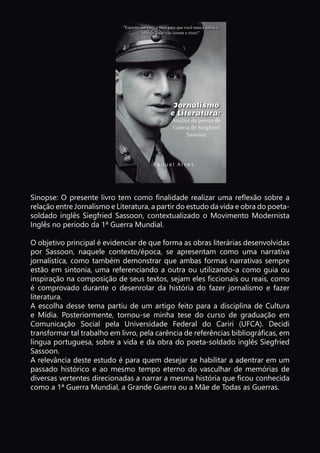 Sinopse: O presente livro tem como finalidade realizar uma reflexão sobre a
relação entre Jornalismo e Literatura, a partir do estudo da vida e obra do poeta-
soldado inglês Siegfried Sassoon, contextualizado o Movimento Modernista
Inglês no período da 1ª Guerra Mundial.
O objetivo principal é evidenciar de que forma as obras literárias desenvolvidas
por Sassoon, naquele contexto/época, se apresentam como uma narrativa
jornalística, como também demonstrar que ambas formas narrativas sempre
estão em sintonia, uma referenciando a outra ou utilizando-a como guia ou
inspiração na composição de seus textos, sejam eles ficcionais ou reais, como
é comprovado durante o desenrolar da história do fazer jornalismo e fazer
literatura.
A escolha desse tema partiu de um artigo feito para a disciplina de Cultura
e Mídia. Posteriormente, tornou-se minha tese do curso de graduação em
Comunicação Social pela Universidade Federal do Cariri (UFCA). Decidi
transformar tal trabalho em livro, pela carência de referências bibliográficas, em
língua portuguesa, sobre a vida e da obra do poeta-soldado inglês Siegfried
Sassoon.
A relevância deste estudo é para quem desejar se habilitar a adentrar em um
passado histórico e ao mesmo tempo eterno do vasculhar de memórias de
diversas vertentes direcionadas a narrar a mesma história que ficou conhecida
como a 1ª Guerra Mundial, a Grande Guerra ou a Mãe de Todas as Guerras.
 