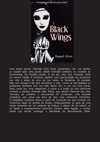 Uma jovem garota chamada Ávila Kurts, juntamente com sua família,
se mudam para uma pacata cidade chamada Coldland, no condado de
Koochiching, nos Estados Unidos. O seu pai, John, fora nomeado xerife
da mesma cidade. A mudança significa uma oportunidade de reconstruir
sua vida e deixar de uma vez por todas, os fantasmas do passado.
Mas nem sempre é tão fácil reconstruir a vida... Como se não bastasse os
problemas familiares com sua mãe, Alexia Von, e com sua irmã casula,
Tessy, ainda por cima, despertara o ciúme e a inveja de uma patricinha
mimada e egoísta chamada Kate White, que decide infernizar sua vida.
Contudo, ao conhecer a extrovertida Lili Curteeman, uma amizade
verdadeira vem salvar sua alma de seus mais intrínsecos tormentos.
A verdadeira mudança ocorre a partir do momento em que conhece um
misterioso rapaz na parada de ônibus, milagrosamente se salva de uma
morte eminente em um acidente de ônibus, e depois de tal evento, se
vê ligada a acontecimentos estranhos (muitos deles ligados a morte),
desde que decide investigar a identidade do desconhecido Ullieh.
 