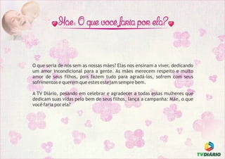 O que seria de nós sem as nossas mães? Elas nos ensinam a viver, dedicando
um amor incondicional para a gente. As mães merecem respeito e muito
amor de seus filhos, pois fazem tudo para agradá-los, sofrem com seus
sofrimentos e querem que estes estejam sempre bem.
A TV Diário, pesando em celebrar e agradecer a todas essas mulheres que
dedicam suas vidas pelo bem de seus filhos, lança a campanha: Mãe, o que
você faria por ela?
 
